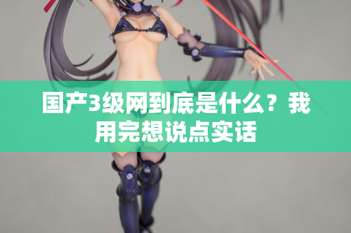 国产3级网到底是什么?我用完想说点实话 第3张 国产3级网到底是什么?我用完想说点实话 第3张