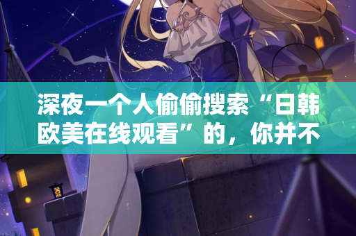 深夜一个人偷偷搜索“日韩欧美在线观看”的,你并不孤单 第2张 深夜一个人偷偷搜索“日韩欧美在线观看”的,你并不孤单 第2张