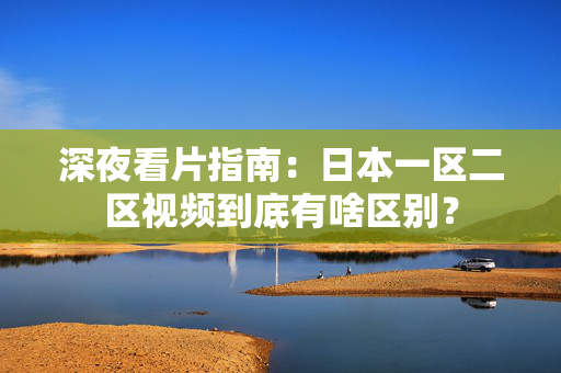 深夜看片指南：日本一区二区视频到底有啥区别？