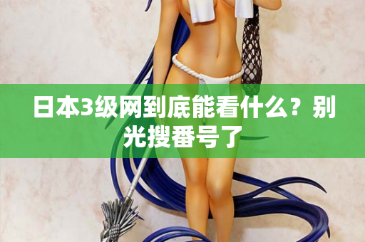 日本3级网到底能看什么？别光搜番号了