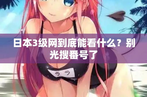 日本3级网到底能看什么？别光搜番号了