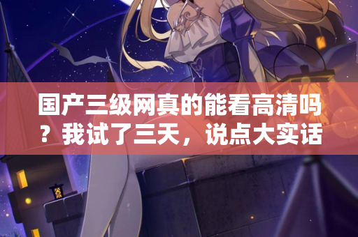 国产三级网真的能看高清吗?我试了三天,说点大实话 第2张 国产三级网真的能看高清吗?我试了三天,说点大实话 第2张
