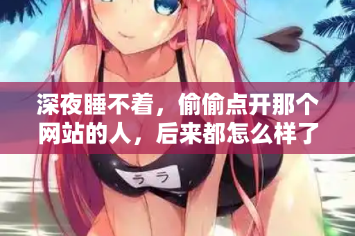 深夜睡不着，偷偷点开那个网站的人，后来都怎么样了  第3张