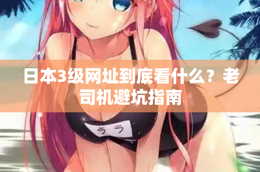 日本3级网址到底看什么？老司机避坑指南