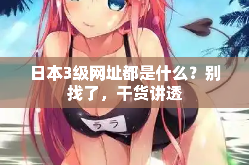 日本3级网址都是什么？别找了，干货讲透