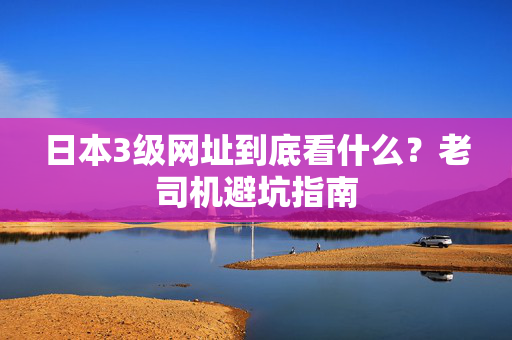 日本3级网址到底看什么？老司机避坑指南
