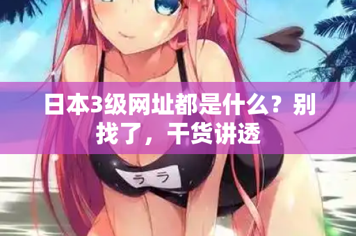 日本3级网址都是什么？别找了，干货讲透