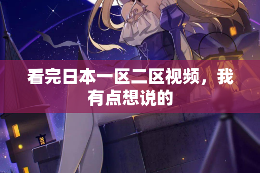 看完日本一区二区视频，我有点想说的