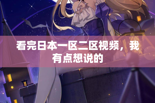 看完日本一区二区视频，我有点想说的