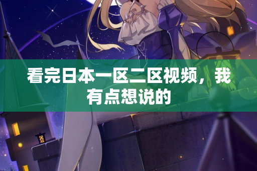 看完日本一区二区视频，我有点想说的