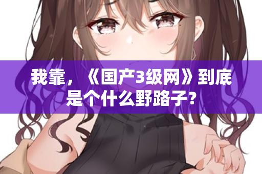 我靠,《国产3级网》到底是个什么野路子? 第2张 我靠,《国产3级网》到底是个什么野路子? 第2张