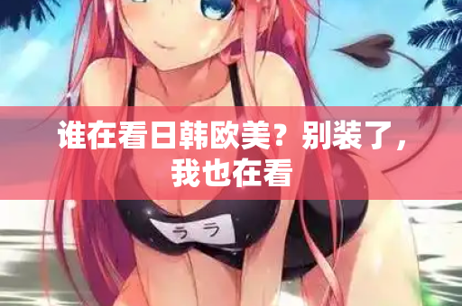 谁在看日韩欧美？别装了，我也在看  第2张