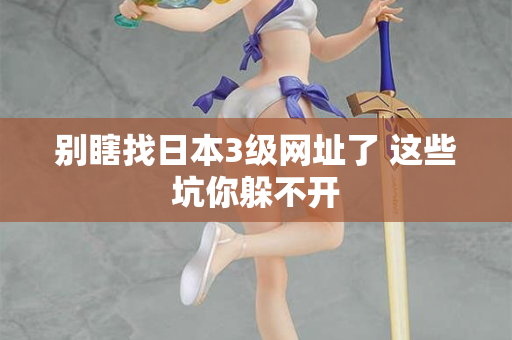 别瞎找日本3级网址了 这些坑你躲不开