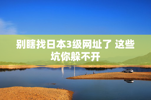 别瞎找日本3级网址了 这些坑你躲不开  第2张