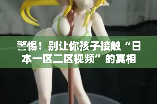 警惕！别让你孩子接触“日本一区二区视频”的真相