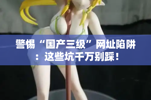 警惕“国产三级”网址陷阱：这些坑千万别踩！