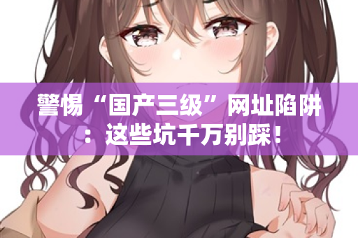 警惕“国产三级”网址陷阱：这些坑千万别踩！