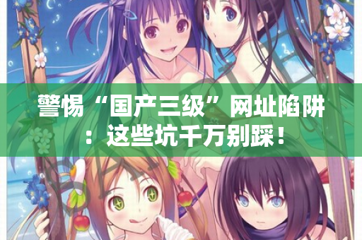 警惕“国产三级”网址陷阱：这些坑千万别踩！