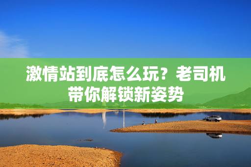 激情站到底怎么玩？老司机带你解锁新姿势