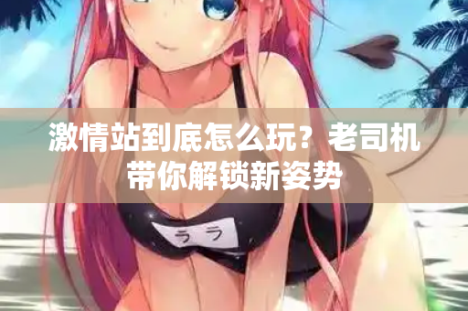 激情站到底怎么玩？老司机带你解锁新姿势