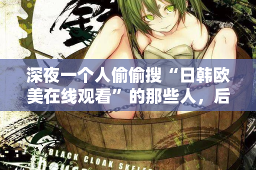深夜一个人偷偷搜“日韩欧美在线观看”的那些人，后来都怎么样了