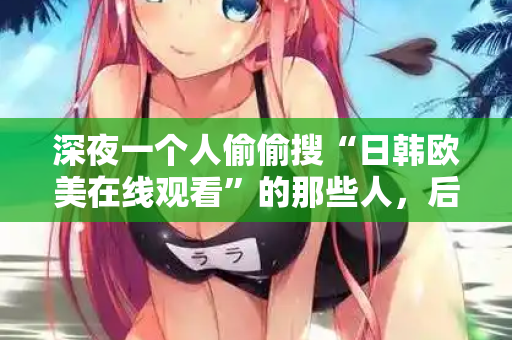 深夜一个人偷偷搜“日韩欧美在线观看”的那些人，后来都怎么样了