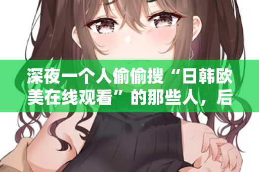 深夜一个人偷偷搜“日韩欧美在线观看”的那些人，后来都怎么样了
