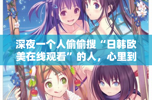 深夜一个人偷偷搜“日韩欧美在线观看”的人，心里到底在想什么