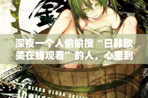 深夜一个人偷偷搜“日韩欧美在线观看”的人，心里到底在想什么