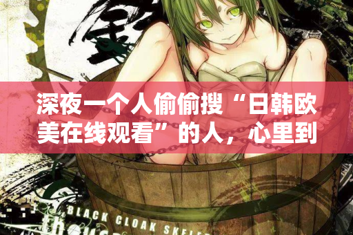 深夜一个人偷偷搜“日韩欧美在线观看”的人，心里到底在想什么
