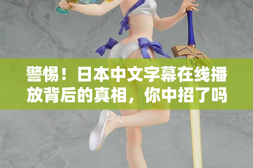警惕！日本中文字幕在线播放背后的真相，你中招了吗？