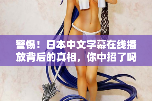 警惕！日本中文字幕在线播放背后的真相，你中招了吗？