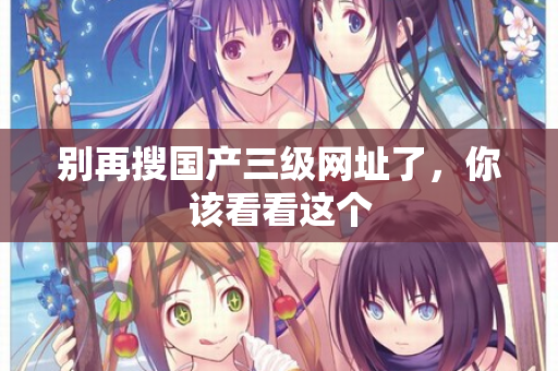 别再搜国产三级网址了，你该看看这个