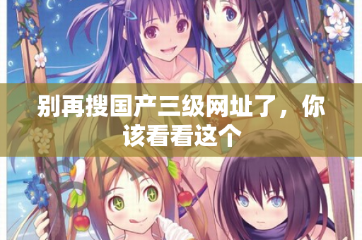 别再搜国产三级网址了，你该看看这个