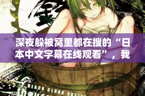 深夜躲被窝里都在搜的“日本中文字幕在线观看”，我懂你