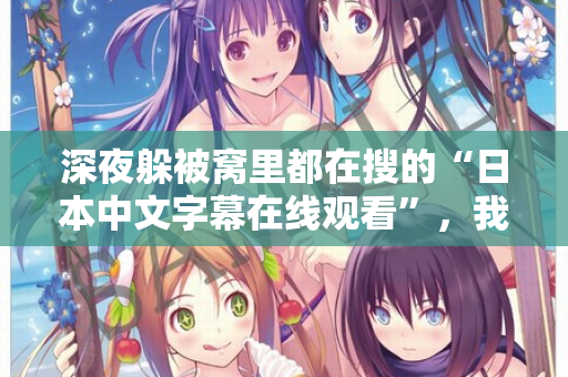 深夜躲被窝里都在搜的“日本中文字幕在线观看”，我懂你