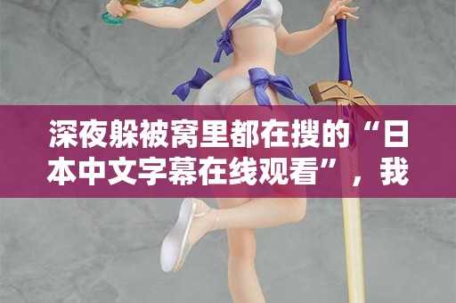 深夜躲被窝里都在搜的“日本中文字幕在线观看”，我懂你