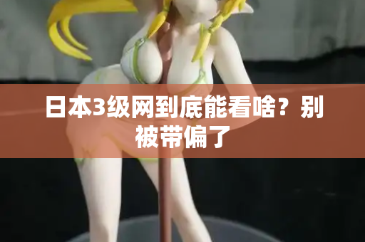 日本3级网到底能看啥？别被带偏了