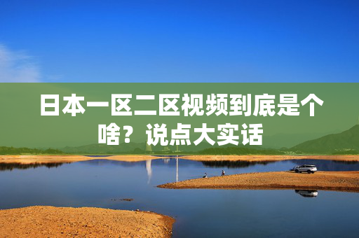 日本一区二区视频到底是个啥？说点大实话