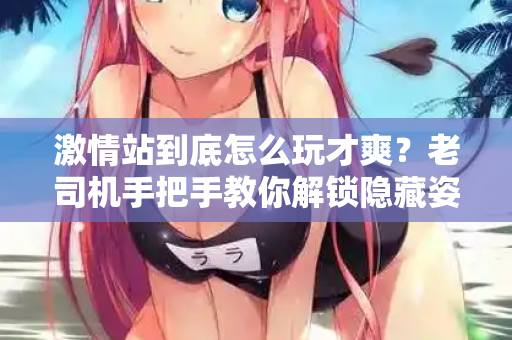 激情站到底怎么玩才爽?老司机手把手教你解锁隐藏姿势 第2张 激情站到底怎么玩才爽?老司机手把手教你解锁隐藏姿势 第2张