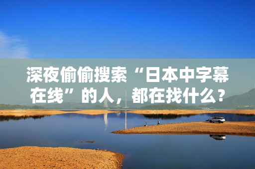 深夜偷偷搜索“日本中字幕在线”的人，都在找什么？