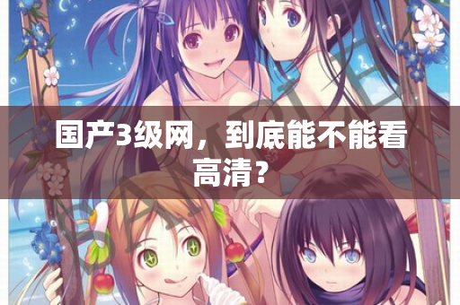 国产3级网,到底能不能看高清? 第1张 国产3级网,到底能不能看高清? 第1张