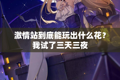 激情站到底能玩出什么花？我试了三天三夜