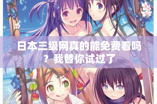 日本三级网真的能免费看吗？我替你试过了