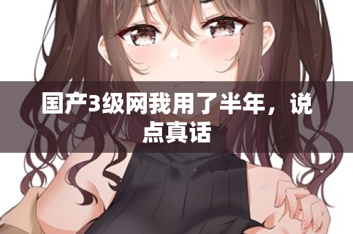 国产3级网我用了半年,说点真话 第2张 国产3级网我用了半年,说点真话 第2张