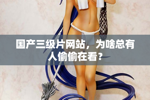 国产三级片网站，为啥总有人偷偷在看？