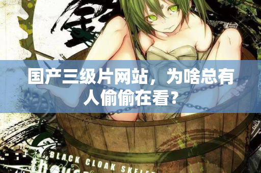 国产三级片网站，为啥总有人偷偷在看？