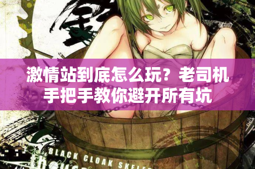 激情站到底怎么玩？老司机手把手教你避开所有坑