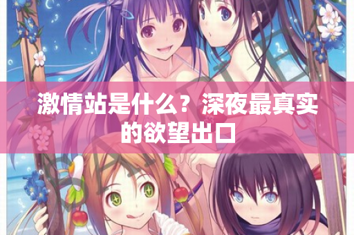 激情站是什么？深夜最真实的欲望出口