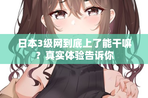 日本3级网到底上了能干嘛？真实体验告诉你